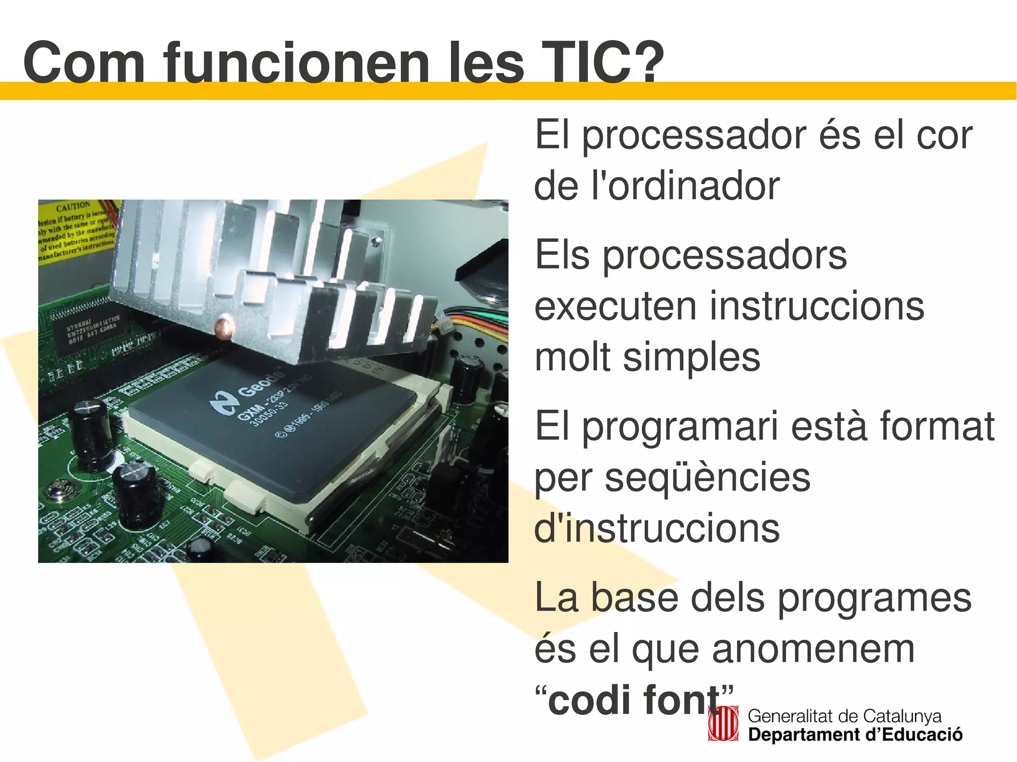 Com funcionen les TIC?
                    El processador és el cor 
                    de l'ordinador
                    Els processadors 
                    executen instruccions 
                    molt simples
                    El programari està format 
                    per seqüències 
                    d'instruccions
                    La base dels programes 
                    és el que anomenem 
                    “codi font” 
 