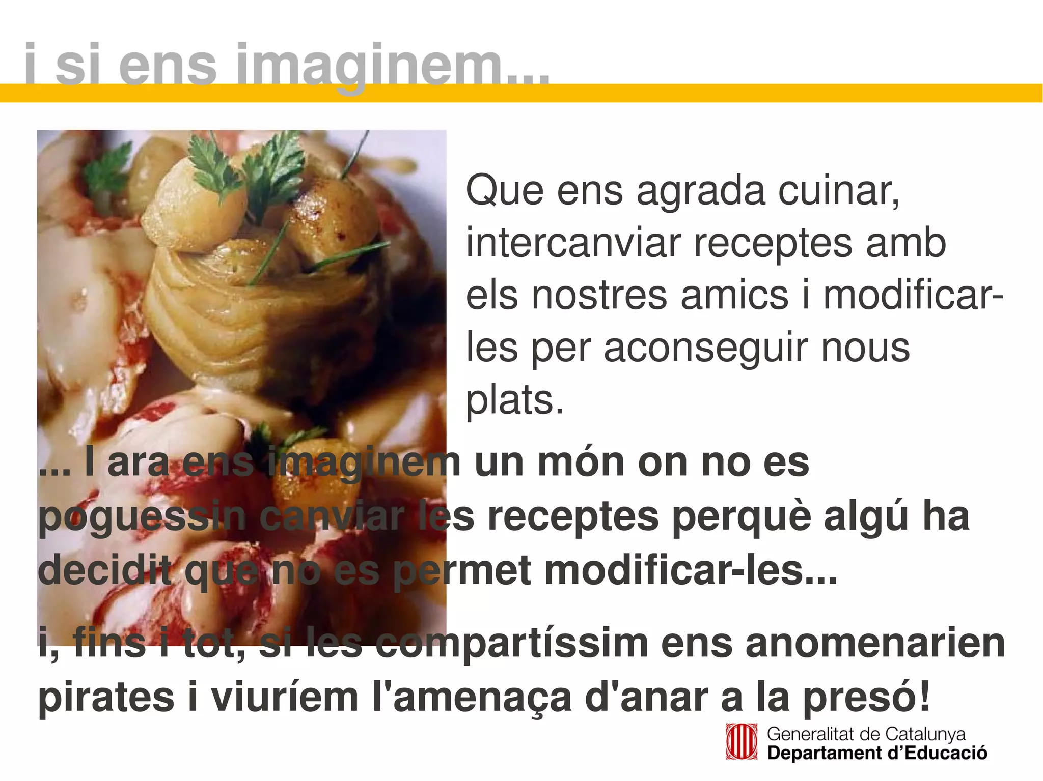 i si ens imaginem...

                      Que ens agrada cuinar, 
                      intercanviar receptes amb 
                      els nostres amics i modificar­
                      les per aconseguir nous 
                      plats.
... I ara ens imaginem un món on no es 
poguessin canviar les receptes perquè algú ha 
decidit que no es permet modificar­les...
i, fins i tot, si les compartíssim ens anomenarien 
pirates i viuríem l'amenaça d'anar a la presó!
                             
 