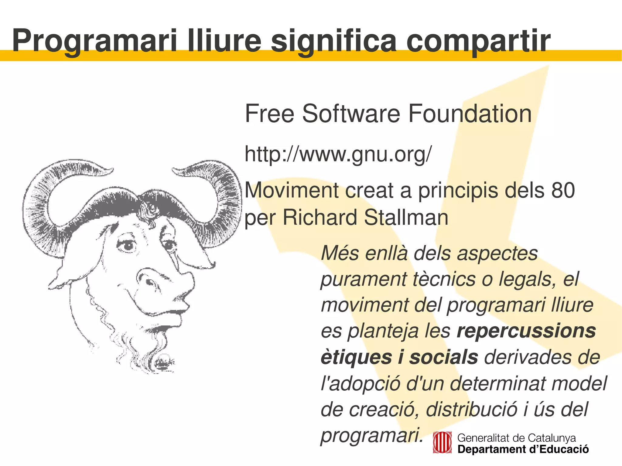 Programari lliure significa compartir

               Free Software Foundation
               http://www.gnu.org/
               Moviment creat a principis dels 80 
               per Richard Stallman
                         Més enllà dels aspectes 
                         purament tècnics o legals, el 
                         moviment del programari lliure 
                         es planteja les repercussions 
                         ètiques i socials derivades de 
                         l'adopció d'un determinat model 
                         de creació, distribució i ús del 
                      
                         programari.
 