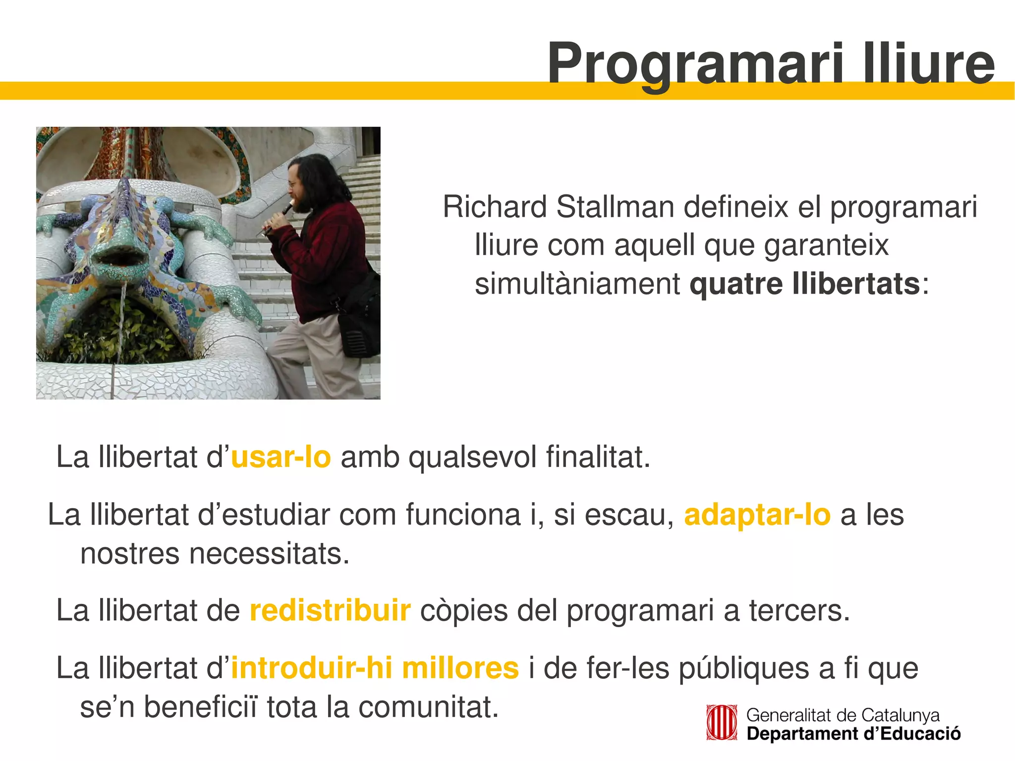 Programari lliure

                               Richard Stallman defineix el programari 
                                 lliure com aquell que garanteix 
                                 simultàniament quatre llibertats:




 La llibertat d’usar­lo amb qualsevol finalitat.
La llibertat d’estudiar com funciona i, si escau, adaptar­lo a les 
  nostres necessitats.
 La llibertat de redistribuir còpies del programari a tercers.
 La llibertat d’introduir­hi millores i de fer­les públiques a fi que 
  se’n beneficiï tota la comunitat.  
 