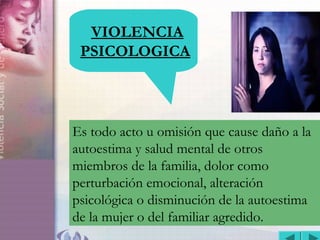 VIOLENCIA INTRAFAMILIAR
VIOLENCIA
PSICOLOGICA
Es todo acto u omisión que cause daño a la
autoestima y salud mental de otros
miembros de la familia, dolor como
perturbación emocional, alteración
psicológica o disminución de la autoestima
de la mujer o del familiar agredido.
 