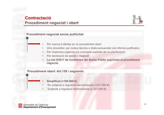 11
Contractació
Procediment negociat i obert
Procediment negociat sense publicitat
• Per manca d’ofertes en un procediment obert
• Únic proveïdor, per motius tècnics o drets exclusivitat (cal informe justificatiu)
• Per imperiosa urgència (no s’accepta supòsits de no planificació).
• Per declaració de secret o reservat
• La Llei 9/2017 de Contractes del Sector Públic suprimeix el procediment
negociat.
Procediment obert: Art.156 i següents.
• Simplificat (<100.000 €).
• No subjecte a regulació harmonitzada (<221.000 €)
• Subjecte a regulació harmonitzada (≥ 221.000 €)
 