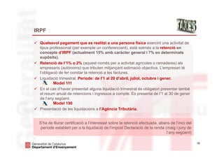 18
IRPF
 Qualsevol pagament que es realitzi a una persona física exercint una activitat de
tipus professional (per exemple un conferenciant), està sotmès a la retenció en
concepte d’IRPF (actualment 15% amb caràcter general i 7% en determinats
supòsits).
 Retenció de l’1% o 2% (aquest només per a activitat agrícoles o ramaderes) als
empresaris (autònoms) que tributen mitjançant estimació objectiva. L’empresari té
l’obligació de fer constar la retenció a les factures.
 Liquidació trimestral. Període: de l’1 al 20 d’abril, juliol, octubre i gener.
Model 111
 En el cas d’haver presentat alguna liquidació trimestral és obligatori presentar també
el resum anual de retencions i ingressos a compte. Es presenta de l’1 al 30 de gener
de l’any següent.
Model 190
 Presentació de les liquidacions a l’Agència Tributària.
S’ha de lliurar certificació a l’interessat sobre la retenció efectuada, abans de l’inici del
període establert per a la liquidació de l’impost Declaració de la renda (maig i juny de
l’any següent)
 