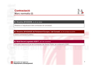 2
Contractació
Marc normatiu (I)
Relativa a l’adjudicació dels contractes de concessió.
Directiva 2014/23/CE, de 26 de febrer
Sobre contractació pública.
Directiva 2014/24/UE del Parlament Europeu i del Consell, de 26 de febrer de 2014
Pel qual s’aprova la Llei de Contractes del Sector Públic (en endavant LCSP).
Reial Decret Legislatiu 9/2017, de 8 de novembre
 