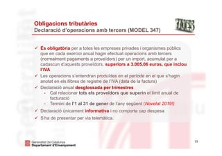 23
Obligacions tributàries
Declaració d’operacions amb tercers (MODEL 347)
 És obligatòria per a totes les empreses privades i organismes públics
que en cada exercici anual hagin efectuat operacions amb tercers
(normalment pagaments a proveïdors) per un import, acumulat per a
cadascun d’aquests proveïdors, superiors a 3.005,06 euros, que inclou
l’IVA
 Les operacions s’entendran produïdes en el període en el que s’hagin
anotat en els llibres de registre de l’IVA (data de la factura)
 Declaració anual desglossada per trimestres
- Cal relacionar tots els proveïdors que superin el límit anual de
facturació
- Termini de l’1 al 31 de gener de l’any següent (Novetat 2019!)
 Declaració únicament informativa i no comporta cap despesa
 S’ha de presentar per via telemàtica.
 