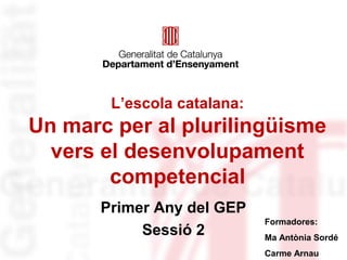 L’escola catalana: 
Un marc per al plurilingüisme 
vers el desenvolupament 
competencial 
Primer Any del GEP 
Sessió 2 Formadores: 
Ma Antònia Sordé 
Carme Arnau 
 