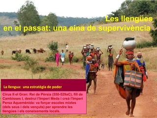 Les llengües 
en el passat: una eina de supervivència 
La llengua: una estratègia de poder 
Cirus II el Gran: Rei de Pèrsia (550-529aC), fill de 
Cambisses I, destruí l’Imperi Meda i creà l’Imperi 
Persa Aquemènida: va forçar escoles mixtes 
(dels seus i dels vençuts) per aprendre les 
llengües i els coneixements locals. 
http://www.onthegotours.com/repository/AdventuresInAssamItineraryMainRegionalToursIndia-144591309359785_800_600.jpg 
 