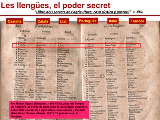 “Llibre dels secrets de l’agricultura, casa rústica y pastoril” s. XVII 
Castellà Català Llatí Portuguès Italià Francès 
http://lexicografia.blogspot.com/2009_09_01_archive.html 
Les llengües, el poder secret 
http://farm3.static.flickr.com/2641/3926934274_bd39a68220_b.jpg 
Fra Miquel Agustí (Banyoles, 1560-1630), prior del Temple 
de Perpinyà, de l'orde de Sant Joan de Jerusalem, publicà el 
Llibre dels secrets de l ’agricultura, casa rústica y pastoril 
(Barcelona: Esteve Liberós, 1617). Té glossaris en 6 
llengües 
 