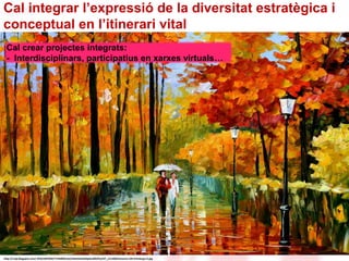 Cal integrar l’expressió de la diversitat estratègica i 
conceptual en l’itinerari vital 
Cal crear projectes integrats: 
- Interdisciplinars, participatius en xarxes virtuals… 
http://1.bp.blogspot.com/-4F561097034/T1HMBlDLSvI/AAAAAAAAAp4/wBK2Pp2YP_c/s1600/Autumn+Oil+Paintings+3.jpg 
 
