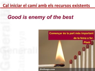 Cal iniciar el camí amb els recursos existents 
Començar és la part més important 
de la feina a fer. 
Plató 
Good is enemy of the best 
 