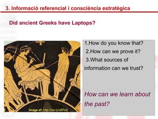3. Informació referencial i consciència estratègica 
Did ancient Greeks have Laptops? 
Image ef: http://ow.ly/a8PeE 
1.How do you know that? 
2.How can we prove it? 
3.What sources of 
information can we trust? 
How can we learn about 
the past? 
 