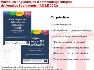 Polítiques lingüístiques d’aprenentatge integrat 
de llengües i continguts (AICLE 2012) 
Cal prioritzar: 
[+] Aprenentatge actiu 
[+] Ús significatiu i contextual de la llengua. 
[+] Adquisició integrada de continguts 
[+] Comunicació efectiva, interacció 
[+] Estratègies d’aprenentatge de llengua 
[+] Pensament crític, ments inquisitives 
[+ Participació cultural i activisme social... 
European Famework for CLIL teacher education: http://ow.ly/dLWTQ 
Cadre européen pour la formation des enseignants à l’EMILE: http://tiny.cc/4sk1dw 
 