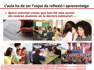 L’aula ha de ser l’espai de reflexió i aprenentatge 
• Quina activitat creieu que han fet més sovint 
els vostres alumnes en la darrera setmana?.... 
Ref: http://2.bp.blogspot.com/-mNCns7fpTTM/TpsbgXcSYVI/AAAAAAAAACE/PPhHrc3gj0c/s1600/FOTO+PERFIL+TWITTER.JPG 
https://www.movistar.es/estaticos/imagenes/fichas-producto/fp-quieren-hablarte.jpg http://mazarron365.files.wordpress.com/2012/04/c-e-i-p-infantaleonormazarron21.jpg 
http://4.bp.blogspot.com/-fbjvjXJBaxk/UOYoDDPJs0I/AAAAAAAAFnA/QPs25-bxkNg/s1600/back+of+classroom.JPG 
https://d3ma4po7pyaqu9.cloudfront.net/wp-content/uploads/2012/05/iStock_000017992167Small1.jpg?e83a2c http://estudiar.blogia.com/upload/20081214231558-joc2-1.jpg 
 