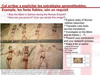 Cal arribar a explicitar les estratègies generalitzables. 
Exemple, les fonts fiables, són un requisit 
• Was the Bikini in fashion during the Roman Empire? 
• How can you prove it? (Can you locate this image?) Explore webs of Roman 
clothes (describe) 
Translate Latin texts 
(on-line translation) 
Investigate on the Bikini 
and its history (…?) 
Present your conclusions 
and your research process. 
Make a list of useful: 
- Lexis & Structures 
-Topic information 
- ICT Tools 
- Working attitudes 
Ref: "bikini girls" mosaic (found by archeological excavation of the ancient Roman villa del Casale near Piazza Armerina in Sicily. 
Wikipedia http://en.wikipedia.org/wiki/File:Casale_Bikini_modified.jpg & http://commons.wikimedia.org/wiki/File:Armerina.jpg 
Ref: http://www.unrv.com/culture/ancient-roman-clothing.php & http://www.newsfinder.org/site/more/bikini_an_ancient_swimsuit/ 
 