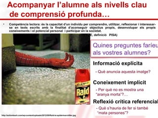 Acompanyar l’alumne als nivells clau 
de comprensió profunda… 
• Competència lectora: és la capacitat d’un individu per comprendre, utilitzar, reflexionar i interessar-se 
en texts escrits amb la finalitat d’aconseguir objectius propis, desenvolupar els propis 
coneixements i el potencial personal i participar en la societat. 
http://actionbash.com/wp-content/uploads/2012/09/Raid-is-spiderman-killer.jpg 
(OCDE, definició PISA) 
Quines preguntes faríeu 
als vostres alumnes? 
• Informació explícita 
- Què anuncia aquesta imatge? 
• Coneixement implícit 
- Per què no es mostra una 
“aranya morta”?… 
• Reflexió crítica referencial 
- Què s’hauria de fer si també 
“mata persones”? 
 