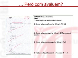 … Però com avaluem? 
EXAMEN: Present continu 
NAME : 
1.Quin significat té el present continu? 
2. Escriu la forma afirmativa del verb WORK 
3. Escriu la forma negativa del verb EAT en present 
continu 
4. Escriu la forma interrogativa del verb RUN 
5. Tradueix el què has escrit a l’exercici 2, 3 i 4 
 
