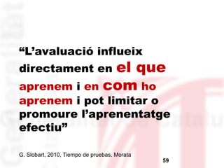 “L’avaluació influeix 
directament en el que 
aprenem i en com ho 
aprenem i pot limitar o 
promoure l’aprenentatge 
efectiu” 
G. Slobart, 2010, Tiempo de pruebas. Morata 
59 
 