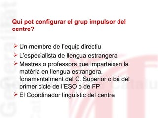 Qui pot configurar el grup impulsor del 
centre? 
Un membre de l’equip directiu 
L’especialista de llengua estrangera 
Mestres o professors que imparteixen la 
matèria en llengua estrangera, 
fonamentalment del C. Superior o bé del 
primer cicle de l’ESO o de FP 
El Coordinador lingüístic del centre 
 