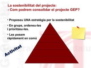 La sostenibilitat del projecte: 
- Com podrem consolidar el projecte GEP? 
• Proposeu UNA estratègia per la sostenibilitat 
• En grups, ordeneu-les 
i prioritzeu-les. 
• Les posem 
ràpidament en comú 
 