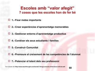 Escoles amb “valor afegit” 
7 coses que les escoles han de fer bé 
 1.- Fixar metes importants 
 2.- Crear experiències d’aprenentatge memorables 
 3.- Gestionar entorns d’aprenentatge productius 
 4.- Conèixer els seus estudiants i famílies 
 5.- Construir Comunitat 
 6.- Promoure el creixement de les competències de l’alumnat 
 7.- Potenciar el talent dels seu professorat 
68 Tom Vander Ark fhttp://www.teachthought.com/trends/7-things-schools-of-the-future-will-do-well 
 