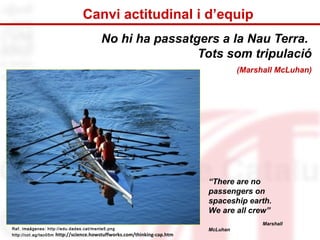 Canvi actitudinal i d’equip 
No hi ha passatgers a la Nau Terra. 
Tots som tripulació 
(Marshall McLuhan) 
“There are no 
passengers on 
spaceship earth. 
We are all crew” 
Marshall 
Ref. imaágenes: http://edu.dades.cat/mente5.png McLuhan 
http://cot.ag/tao05m http://science.howstuffworks.com/thinking-cap.htm 
 