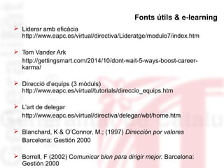 Fonts útils & e-learning 
 Liderar amb eficàcia 
http://www.eapc.es/virtual/directiva/Lideratge/modulo7/index.htm 
 Tom Vander Ark 
http://gettingsmart.com/2014/10/dont-wait-5-ways-boost-career-karma/ 
 Direcció d’equips (3 mòduls) 
http://www.eapc.es/virtual/tutorials/direccio_equips.htm 
 L’art de delegar 
http://www.eapc.es/virtual/directiva/delegar/wbt/home.htm 
 Blanchard, K & O’Connor, M.; (1997) Dirección por valores 
Barcelona: Gestión 2000 
 Borrell, F (2002) Comunicar bien para dirigir mejor. Barcelona: 
Gestión 2000 
 