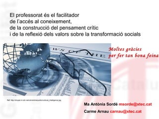El professorat és el facilitador 
de l’accés al coneixement, 
de la construcció del pensament crític 
i de la reflexió dels valors sobre la transformació socials 
Ref: http://drupal.in-cdn.net/cdn/article/public/cultural_intelligence.jpg 
Moltes gràcies 
per fer tan bona feina! 
Ma Antònia Sordé msorde@xtec.cat 
Carme Arnau carnau@xtec.cat 
