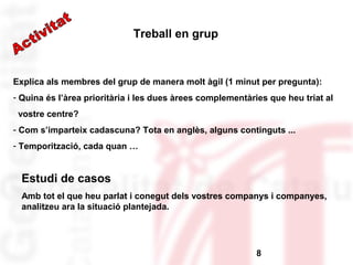 Explica als membres del grup de manera molt àgil (1 minut per pregunta): 
- Quina és l’àrea prioritària i les dues àrees complementàries que heu triat al 
vostre centre? 
- Com s’imparteix cadascuna? Tota en anglès, alguns continguts ... 
- Temporització, cada quan … 
8 
Treball en grup 
Estudi de casos 
Amb tot el que heu parlat i conegut dels vostres companys i companyes, 
analitzeu ara la situació plantejada. 
 