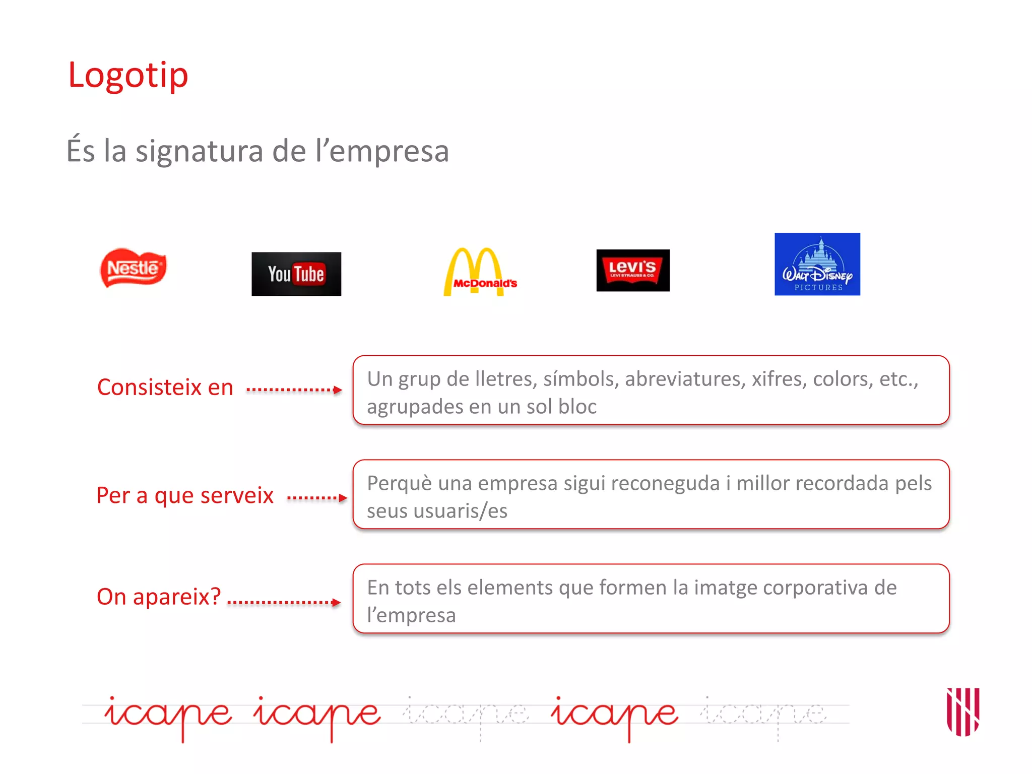 Logotip
En tots els elements que formen la imatge corporativa de
l’empresa
On apareix?
Un grup de lletres, símbols, abreviatures, xifres, colors, etc.,
agrupades en un sol bloc
Perquè una empresa sigui reconeguda i millor recordada pels
seus usuaris/es
Consisteix en
Per a que serveix
És la signatura de l’empresa
 