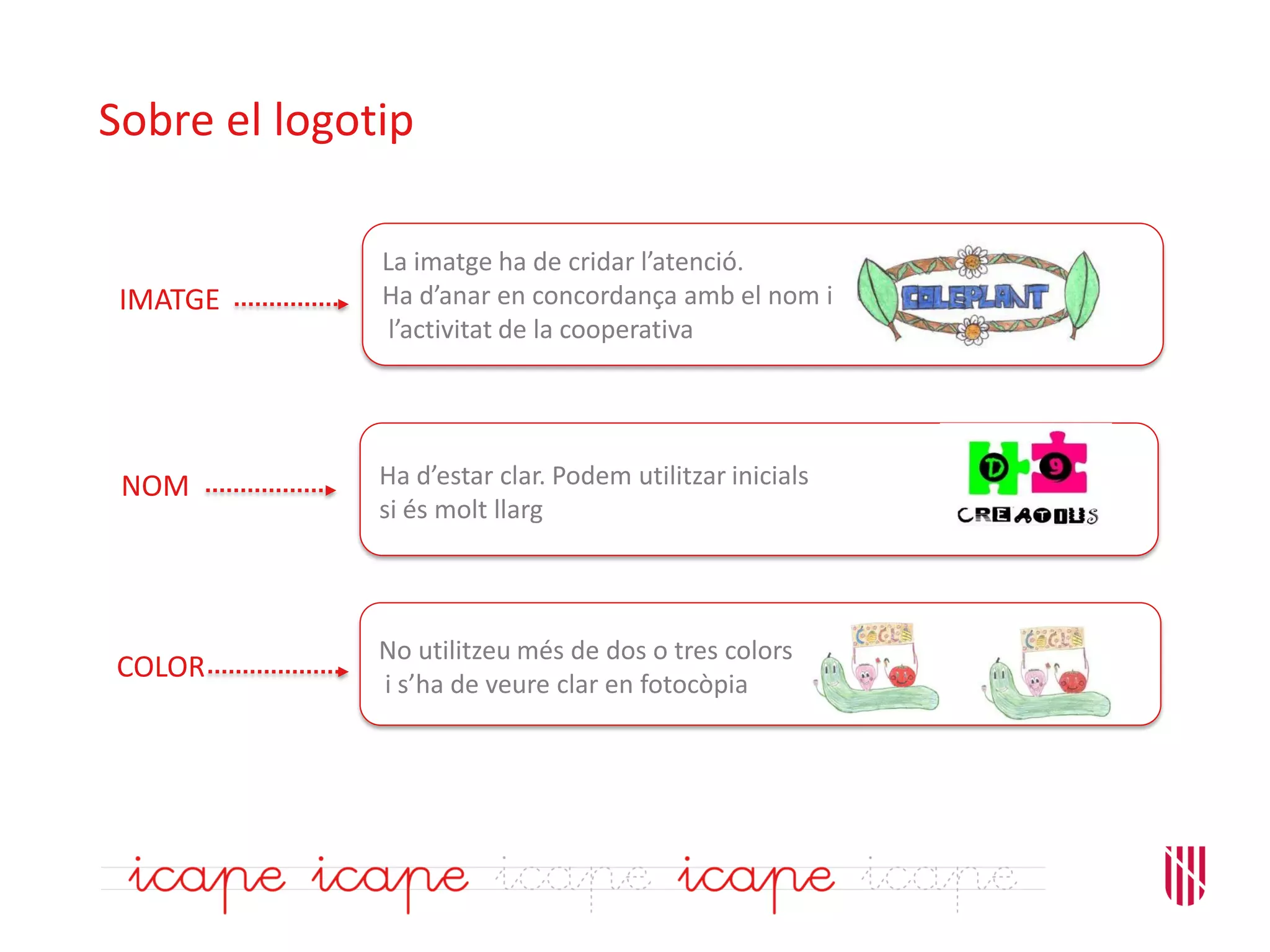 Sobre el logotip
La imatge ha de cridar l’atenció.
Ha d’anar en concordança amb el nom i
l’activitat de la cooperativa
Ha d’estar clar. Podem utilitzar inicials
si és molt llarg
IMATGE
NOM
No utilitzeu més de dos o tres colors
i s’ha de veure clar en fotocòpia
COLOR
 