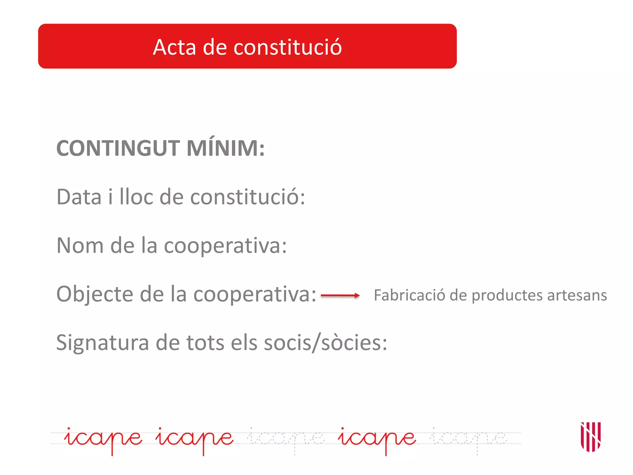 Acta de constitució
CONTINGUT MÍNIM:
Data i lloc de constitució:
Nom de la cooperativa:
Objecte de la cooperativa:
Signatura de tots els socis/sòcies:
Fabricació de productes artesans
 