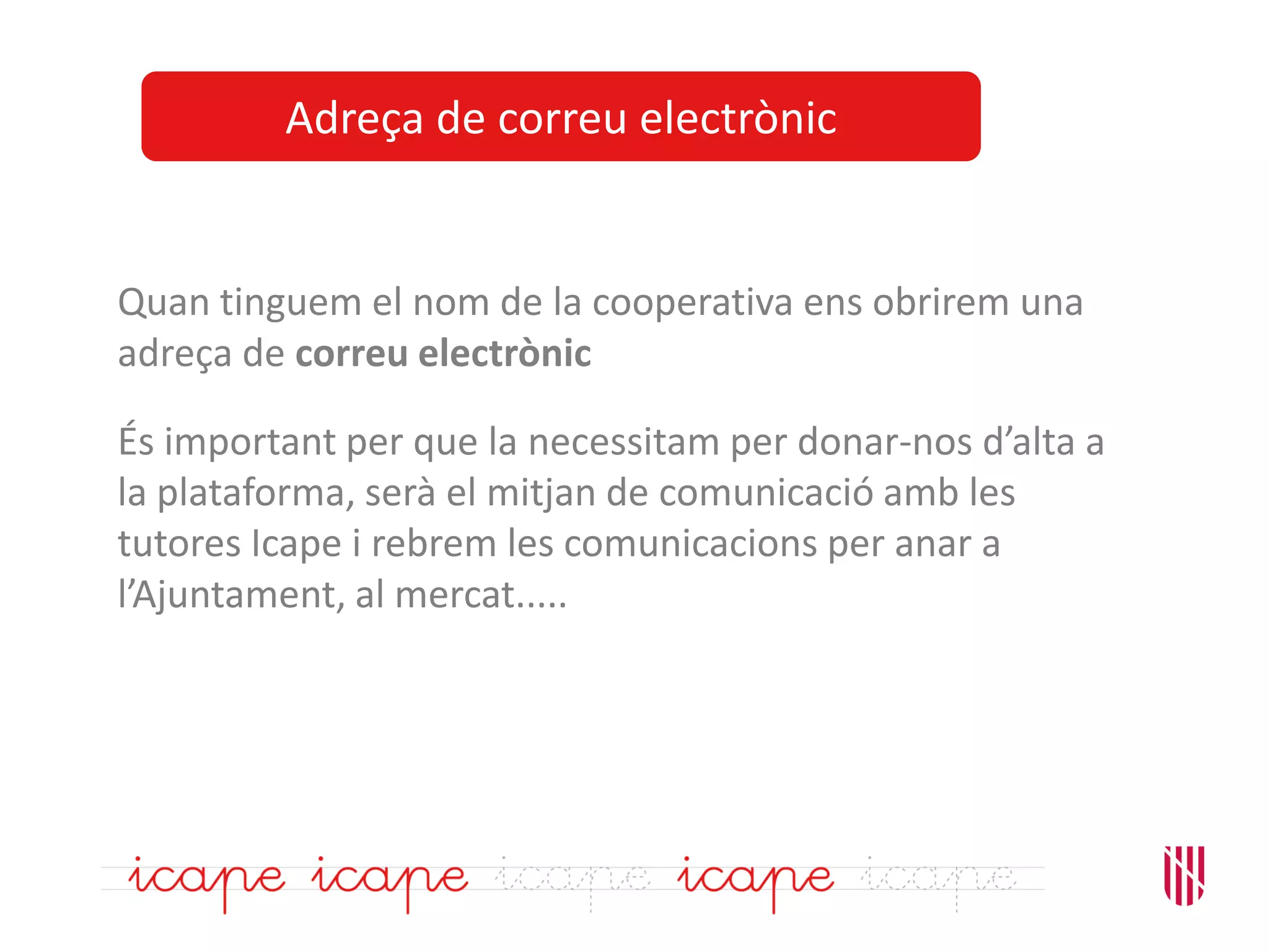 Adreça de correu electrònic
Quan tinguem el nom de la cooperativa ens obrirem una
adreça de correu electrònic
És important per que la necessitam per donar-nos d’alta a
la plataforma, serà el mitjan de comunicació amb les
tutores Icape i rebrem les comunicacions per anar a
l’Ajuntament, al mercat.....
 