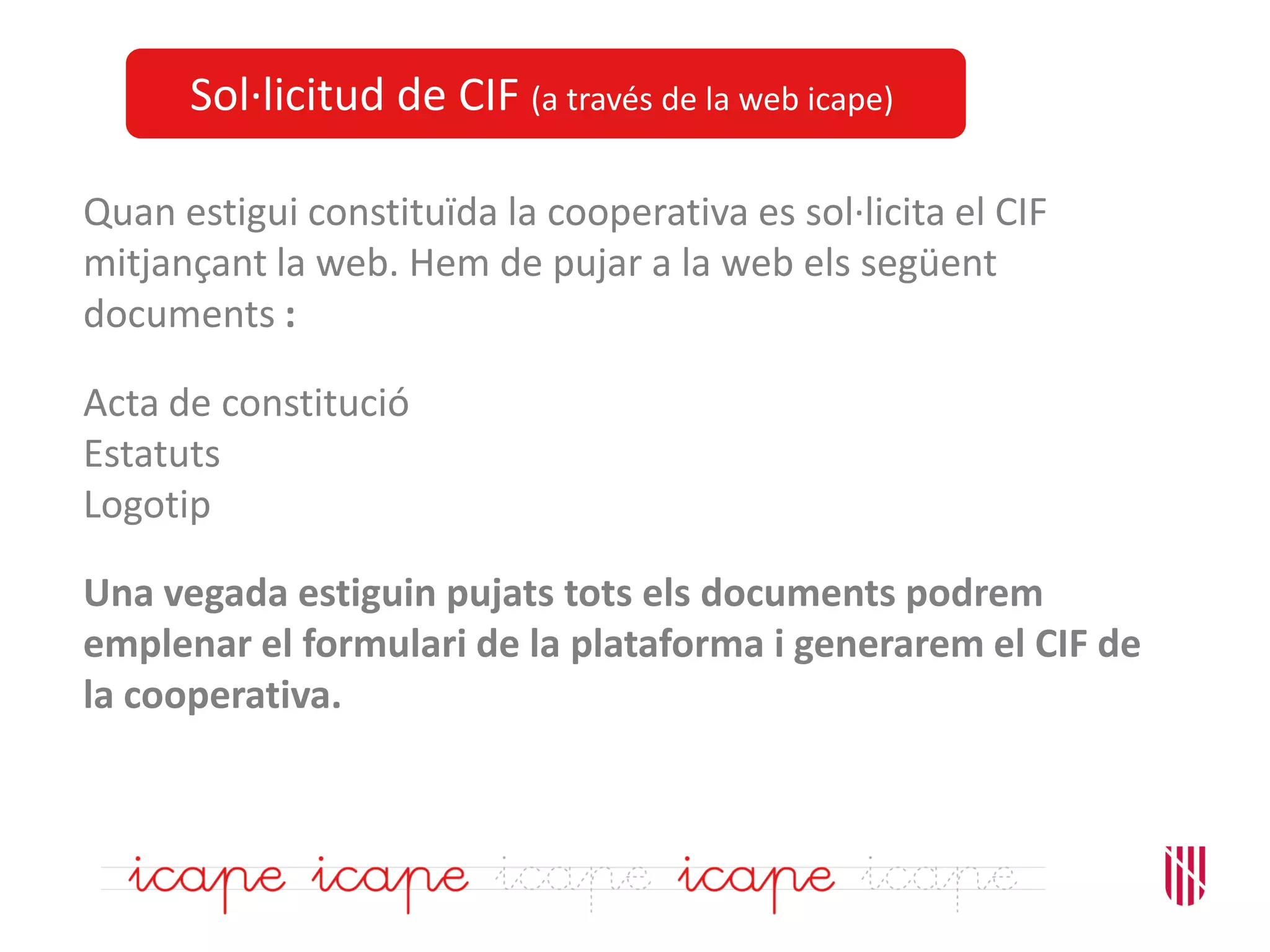 Sol·licitud de CIF (a través de la web icape)
Quan estigui constituïda la cooperativa es sol·licita el CIF
mitjançant la web. Hem de pujar a la web els següent
documents :
Acta de constitució
Estatuts
Logotip
Una vegada estiguin pujats tots els documents podrem
emplenar el formulari de la plataforma i generarem el CIF de
la cooperativa.
 