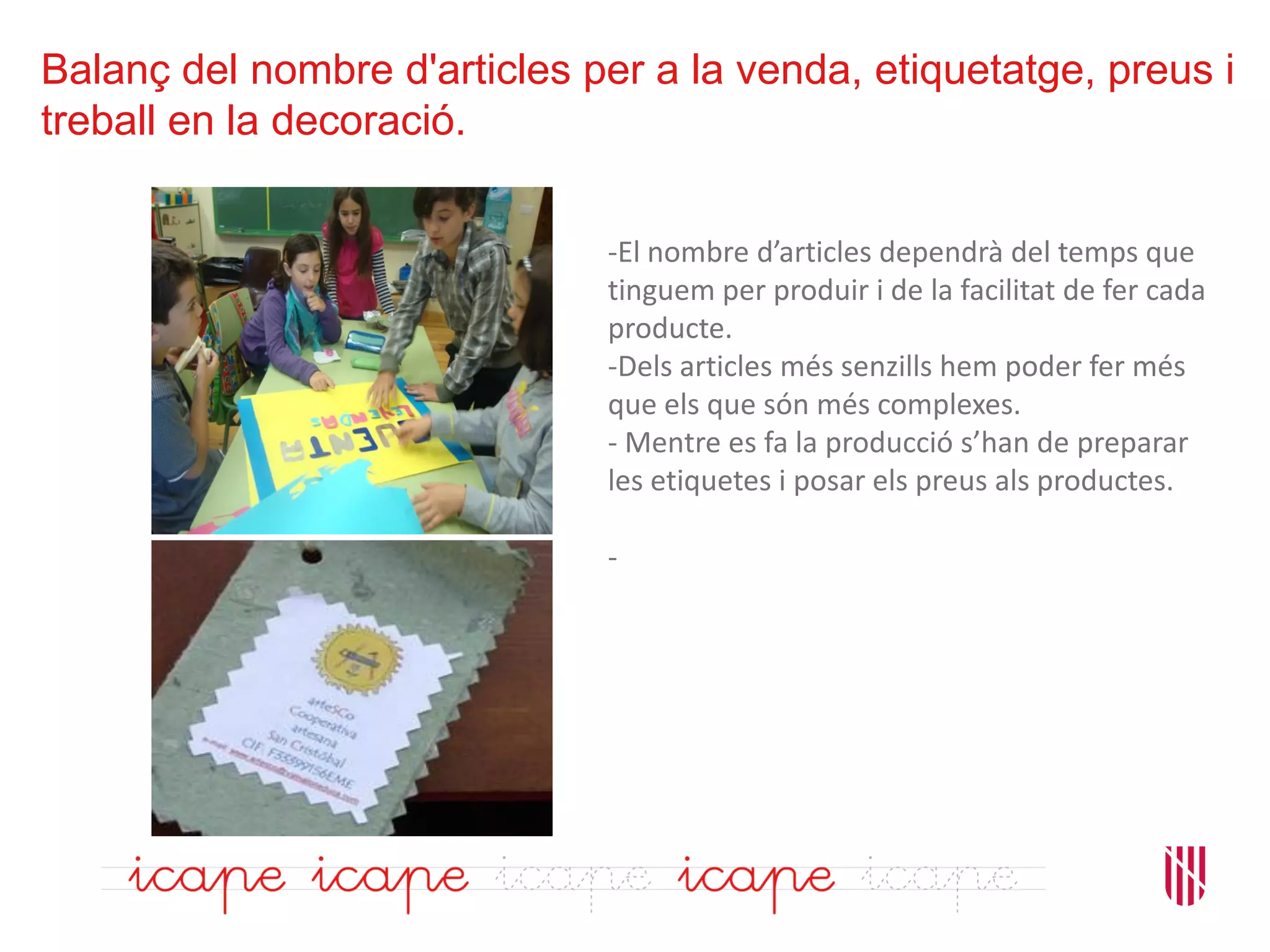 Balanç del nombre d'articles per a la venda, etiquetatge, preus i
treball en la decoració.
-El nombre d’articles dependrà del temps que
tinguem per produir i de la facilitat de fer cada
producte.
-Dels articles més senzills hem poder fer més
que els que són més complexes.
- Mentre es fa la producció s’han de preparar
les etiquetes i posar els preus als productes.
-
 