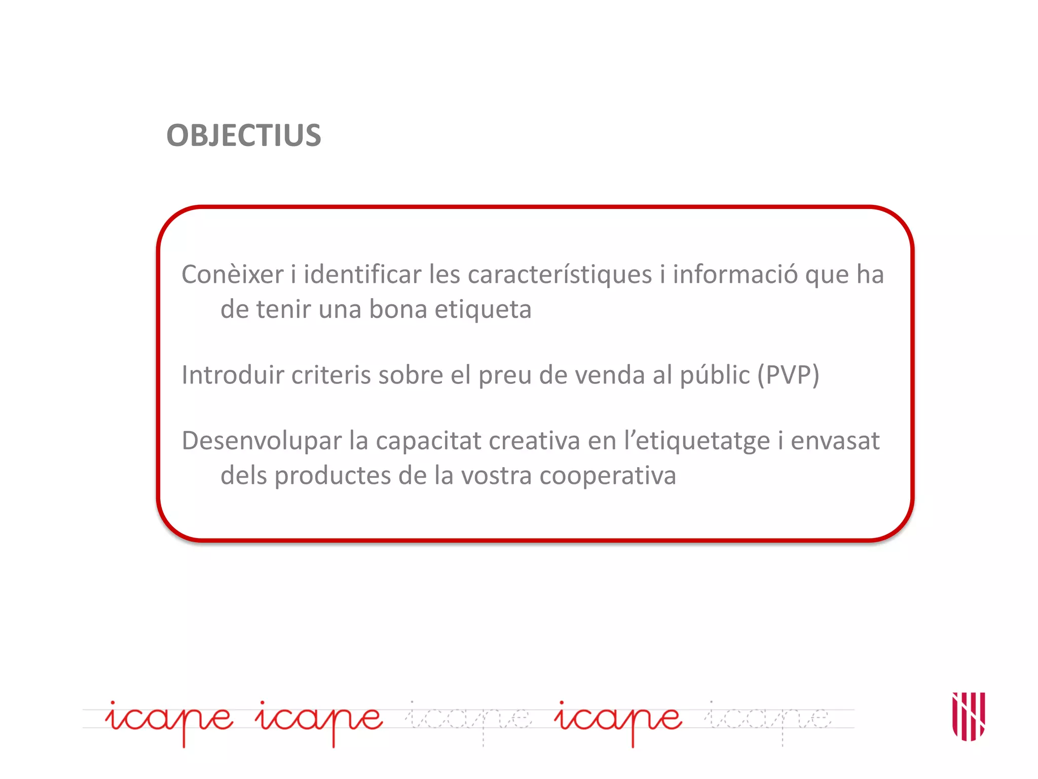 OBJECTIUS
Conèixer i identificar les característiques i informació que ha
de tenir una bona etiqueta
Introduir criteris sobre el preu de venda al públic (PVP)
Desenvolupar la capacitat creativa en l’etiquetatge i envasat
dels productes de la vostra cooperativa
 