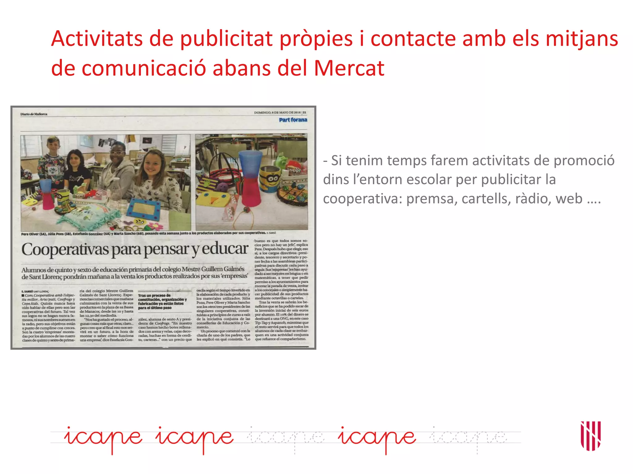 Activitats de publicitat pròpies i contacte amb els mitjans
de comunicació abans del Mercat
- Si tenim temps farem activitats de promoció
dins l’entorn escolar per publicitar la
cooperativa: premsa, cartells, ràdio, web ….
 