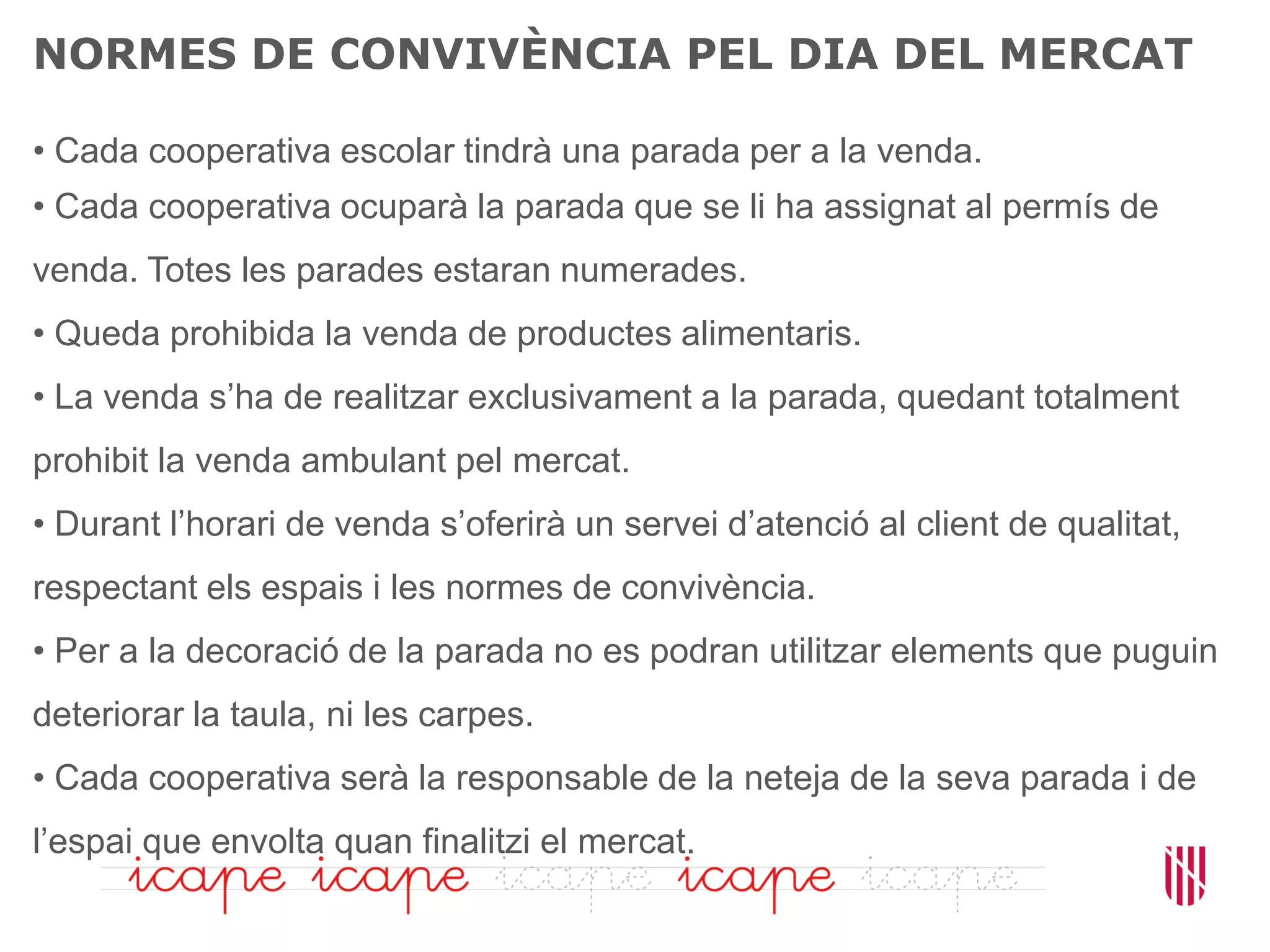 NORMES DE CONVIVÈNCIA PEL DIA DEL MERCAT
• Cada cooperativa escolar tindrà una parada per a la venda.
• Cada cooperativa ocuparà la parada que se li ha assignat al permís de
venda. Totes les parades estaran numerades.
• Queda prohibida la venda de productes alimentaris.
• La venda s’ha de realitzar exclusivament a la parada, quedant totalment
prohibit la venda ambulant pel mercat.
• Durant l’horari de venda s’oferirà un servei d’atenció al client de qualitat,
respectant els espais i les normes de convivència.
• Per a la decoració de la parada no es podran utilitzar elements que puguin
deteriorar la taula, ni les carpes.
• Cada cooperativa serà la responsable de la neteja de la seva parada i de
l’espai que envolta quan finalitzi el mercat.
 