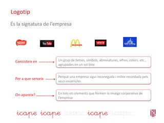 Logotip
En tots els elements que formen la imatge corporativa de
l’empresa
On apareix?
Un grup de lletres, símbols, abreviatures, xifres, colors, etc.,
agrupades en un sol bloc
Perquè una empresa sigui reconeguda i millor recordada pels
seus usuaris/es
Consisteix en
Per a que serveix
És la signatura de l’empresa
 