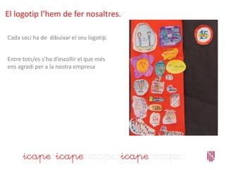 Cada soci ha de dibuixar el seu logotip.
Entre tots/es s’ha d’escollir el que més
ens agradi per a la nostra empresa
El logotip l’hem de fer nosaltres.
 