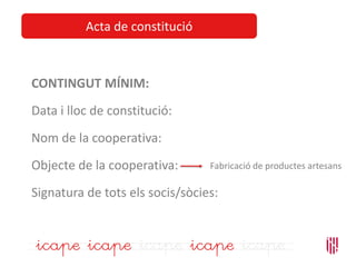 Acta de constitució
CONTINGUT MÍNIM:
Data i lloc de constitució:
Nom de la cooperativa:
Objecte de la cooperativa:
Signatura de tots els socis/sòcies:
Fabricació de productes artesans
 