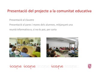 Presentació del projecte a la comunitat educativa
Presentació al claustre
Presentació al pares i mares dels alumnes, mitjançant una
reunió informativa o, si no és pot, per carta
 