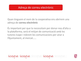 Adreça de correu electrònic
Quan tinguem el nom de la cooperativa ens obrirem una
adreça de correu electrònic
És important per que la necessitam per donar-nos d’alta a
la plataforma, serà el mitjan de comunicació amb les
tutores Icape i rebrem les comunicacions per anar a
l’Ajuntament, al mercat.....
 