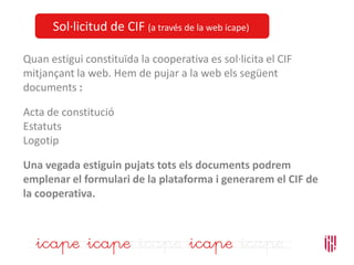 Sol·licitud de CIF (a través de la web icape)
Quan estigui constituïda la cooperativa es sol·licita el CIF
mitjançant la web. Hem de pujar a la web els següent
documents :
Acta de constitució
Estatuts
Logotip
Una vegada estiguin pujats tots els documents podrem
emplenar el formulari de la plataforma i generarem el CIF de
la cooperativa.
 
