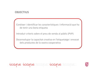 OBJECTIUS
Conèixer i identificar les característiques i informació que ha
de tenir una bona etiqueta
Introduir criteris sobre el preu de venda al públic (PVP)
Desenvolupar la capacitat creativa en l’etiquetatge i envasat
dels productes de la vostra cooperativa
 