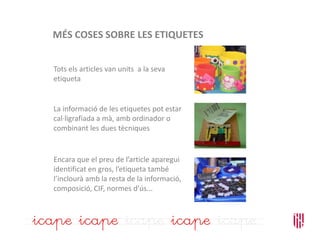 MÉS COSES SOBRE LES ETIQUETES
Tots els articles van units a la seva
etiqueta
La informació de les etiquetes pot estar
cal·ligrafiada a mà, amb ordinador o
combinant les dues tècniques
Encara que el preu de l’article aparegui
identificat en gros, l’etiqueta també
l’inclourà amb la resta de la informació,
composició, CIF, normes d’ús...
 