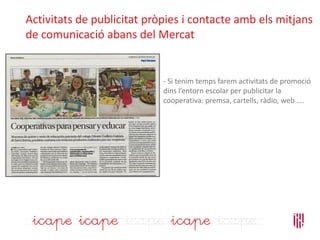 Activitats de publicitat pròpies i contacte amb els mitjans
de comunicació abans del Mercat
- Si tenim temps farem activitats de promoció
dins l’entorn escolar per publicitar la
cooperativa: premsa, cartells, ràdio, web ….
 