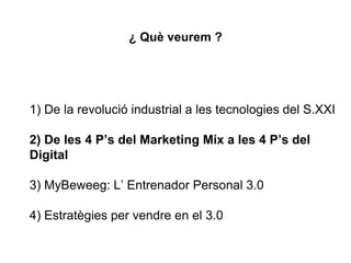 ¿ Què veurem ?
1) De la revolució industrial a les tecnologies del S.XXI
2) De les 4 P’s del Marketing Mix a les 4 P’s del
Digital
3) MyBeweeg: L’ Entrenador Personal 3.0
4) Estratègies per vendre en el 3.0
 