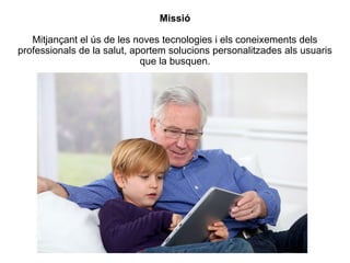 Missió
Mitjançant el ús de les noves tecnologies i els coneixements dels
professionals de la salut, aportem solucions personalitzades als usuaris
que la busquen.
 