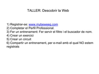 1) Registrar-se: www.mybeweeg.com
2) Completar el Perfil Professional.
3) Fer un entrenament: Fer servir el filtre i el buscador de nom.
4) Crear un exercici
5) Crear un circuit
6) Compartir un entrenament, per e-mail amb el qual NO estem
registrats
TALLER: Descobrir la Web
 