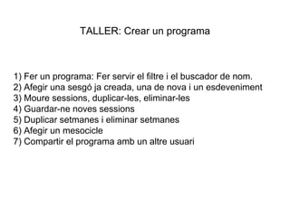 1) Fer un programa: Fer servir el filtre i el buscador de nom.
2) Afegir una sesgó ja creada, una de nova i un esdeveniment
3) Moure sessions, duplicar-les, eliminar-les
4) Guardar-ne noves sessions
5) Duplicar setmanes i eliminar setmanes
6) Afegir un mesocicle
7) Compartir el programa amb un altre usuari
TALLER: Crear un programa
 
